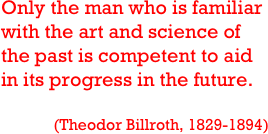 Only the man who is familiar with the art and science of the past is competent to aid in its progress in the future.

(Theodor Billroth, 1829-1894)