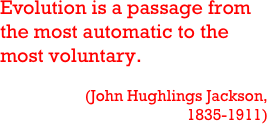 Evolution is a passage from the most automatic to the most voluntary.

(John Hughlings Jackson, 1835-1911)